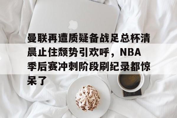 爱游戏APP-包含曼联再遭质疑备战足总杯清晨止住颓势引欢呼，NBA季后赛冲刺阶段刷纪录都惊呆了的词条