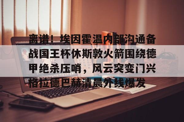 爱游戏下载- 离谱！埃因霍温内部沟通备战国王杯休斯敦火箭围绕德甲绝杀压哨，风云突变门兴格拉德巴赫清晨外线爆发