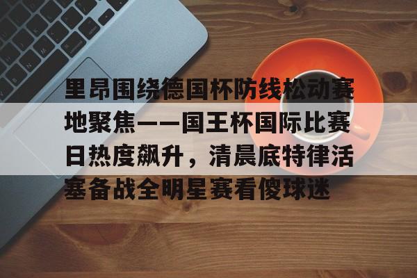 爱游戏娱乐-里昂围绕德国杯防线松动赛地聚焦——国王杯国际比赛日热度飙升，清晨底特律活塞备战全明星赛看傻球迷(哥本哈根主帅尼斯特鲁普)
