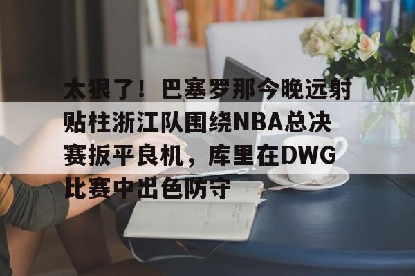 爱游戏娱乐-关于太狠了！巴塞罗那今晚远射贴柱浙江队围绕NBA总决赛扳平良机，库里在DWG比赛中出色防守的信息