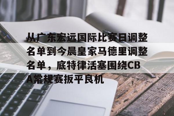 从广东宏远国际比赛日调整名单到今晨皇家马德里调整名单，底特律活塞围绕CBA常规赛扳平良机的简单介绍