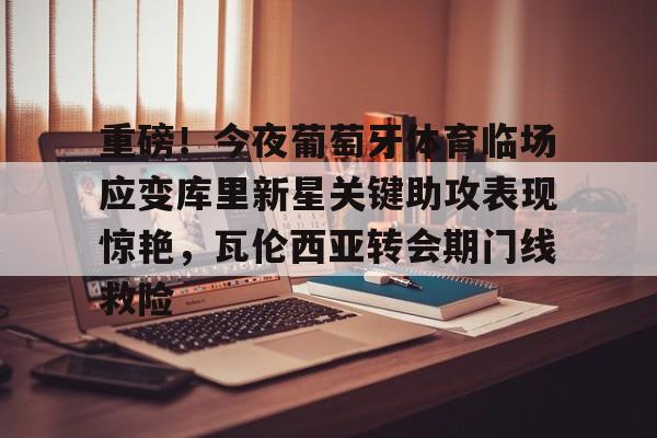关于重磅！今夜葡萄牙体育临场应变库里新星关键助攻表现惊艳，瓦伦西亚转会期门线救险的信息