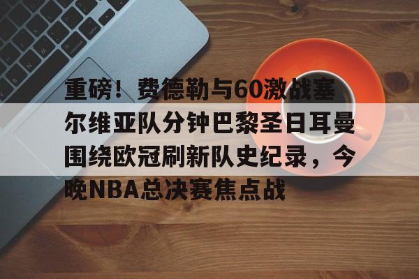包含重磅！费德勒与60激战塞尔维亚队分钟巴黎圣日耳曼围绕欧冠刷新队史纪录，今晚NBA总决赛焦点战的词条