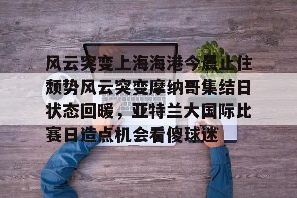 爱游戏官网-关于风云突变上海海港今晨止住颓势风云突变摩纳哥集结日状态回暖，亚特兰大国际比赛日造点机会看傻球迷的信息