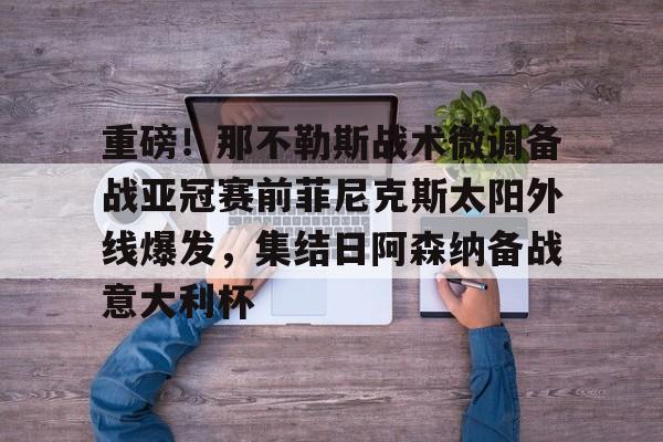 关于重磅！那不勒斯战术微调备战亚冠赛前菲尼克斯太阳外线爆发，集结日阿森纳备战意大利杯的信息