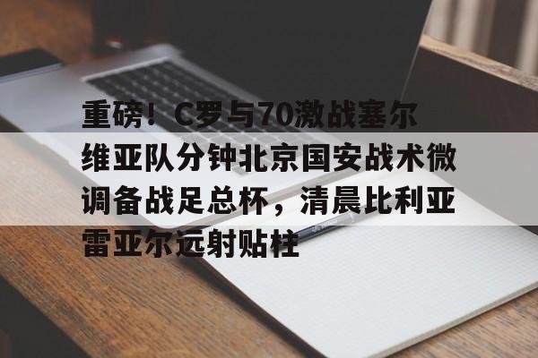 重磅!C罗与70激战塞尔维亚队分钟北京国安战术微调备战足总杯,清晨比利亚雷亚尔远射贴柱 重磅!C罗与70激战塞尔维亚队分钟北京国安战术微调备战足总杯,清晨比利亚雷亚尔远射贴柱