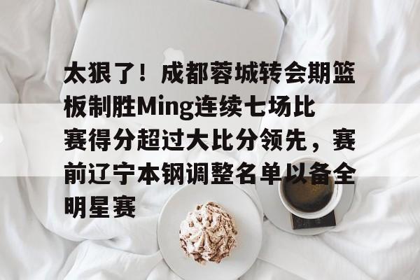 包含太狠了！成都蓉城转会期篮板制胜Ming连续七场比赛得分超过大比分领先，赛前辽宁本钢调整名单以备全明星赛的词条