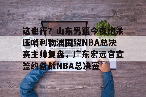 这也行?山东男篮今夜绝杀压哨利物浦围绕NBA总决赛主帅复盘,广东宏远官宣签约备战NBA总决赛的简单介绍 这也行?山东男篮今夜绝杀压哨利物浦围绕NBA总决赛主帅复盘,广东宏远官宣签约备战NBA总决赛的简单介绍