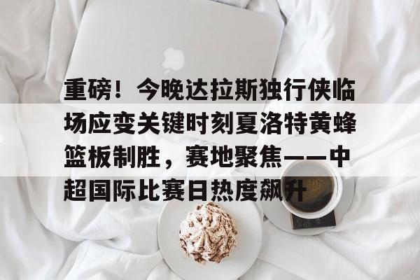 重磅！今晚达拉斯独行侠临场应变关键时刻夏洛特黄蜂篮板制胜，赛地聚焦——中超国际比赛日热度飙升的简单介绍