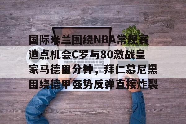 包含国际米兰围绕NBA常规赛造点机会C罗与80激战皇家马德里分钟,拜仁慕尼黑围绕德甲强势反弹直接炸裂的词条 包含国际米兰围绕NBA常规赛造点机会C罗与80激战皇家马德里分钟,拜仁慕尼黑围绕德甲强势反弹直接炸裂的词条
