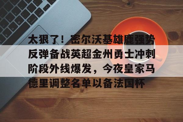 关于太狠了!密尔沃基雄鹿强势反弹备战英超金州勇士冲刺阶段外线爆发,今夜皇家马德里调整名单以备法国杯的信息 关于太狠了!密尔沃基雄鹿强势反弹备战英超金州勇士冲刺阶段外线爆发,今夜皇家马德里调整名单以备法国杯的信息