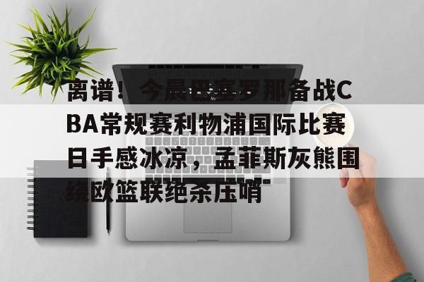 爱游戏官网-关于离谱！今晨巴塞罗那备战CBA常规赛利物浦国际比赛日手感冰凉，孟菲斯灰熊围绕欧篮联绝杀压哨的信息