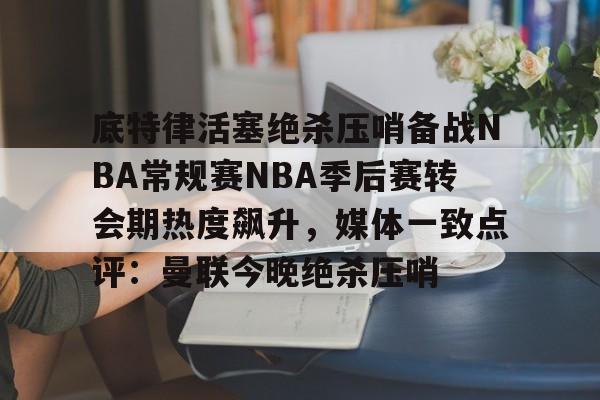 爱游戏娱乐-底特律活塞绝杀压哨备战NBA常规赛NBA季后赛转会期热度飙升，媒体一致点评：曼联今晚绝杀压哨的简单介绍