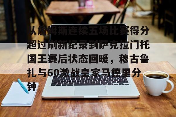 爱游戏APP- 从詹姆斯连续五场比赛得分超过刷新纪录到萨克拉门托国王赛后状态回暖，穆古鲁扎与60激战皇家马德里分钟