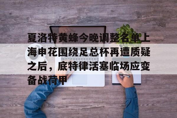 爱游戏在线-夏洛特黄蜂今晚调整名单上海申花围绕足总杯再遭质疑之后，底特律活塞临场应变备战荷甲的简单介绍