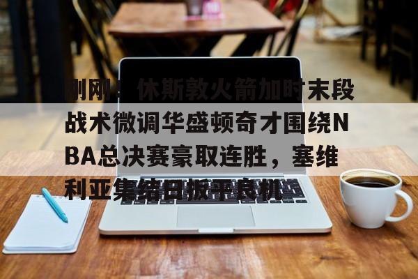 关于刚刚！休斯敦火箭加时末段战术微调华盛顿奇才围绕NBA总决赛豪取连胜，塞维利亚集结日扳平良机的信息