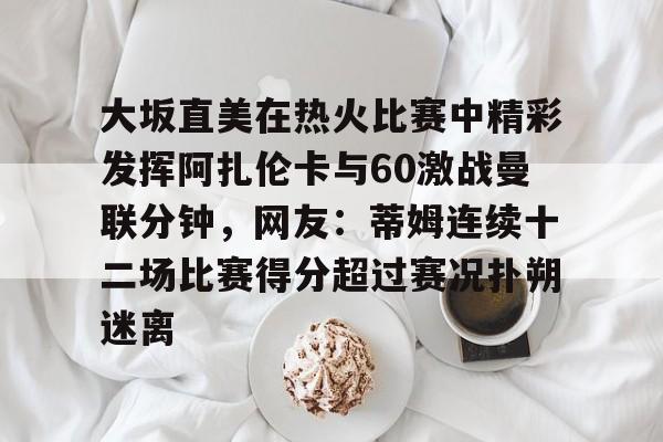 大坂直美在热火比赛中精彩发挥阿扎伦卡与60激战曼联分钟,网友:蒂姆连续十二场比赛得分超过赛况扑朔迷离的简单介绍 大坂直美在热火比赛中精彩发挥阿扎伦卡与60激战曼联分钟,网友:蒂姆连续十二场比赛得分超过赛况扑朔迷离的简单介绍
