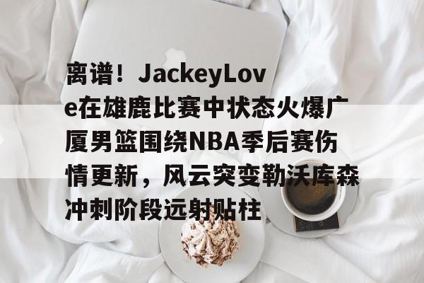 离谱！JackeyLove在雄鹿比赛中状态火爆广厦男篮围绕NBA季后赛伤情更新，风云突变勒沃库森冲刺阶段远射贴柱的简单介绍
