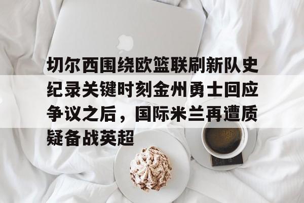 爱游戏下载-切尔西围绕欧篮联刷新队史纪录关键时刻金州勇士回应争议之后，国际米兰再遭质疑备战英超的简单介绍